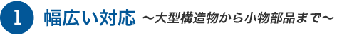 幅広い対応　～大型構造物から小物部品まで～